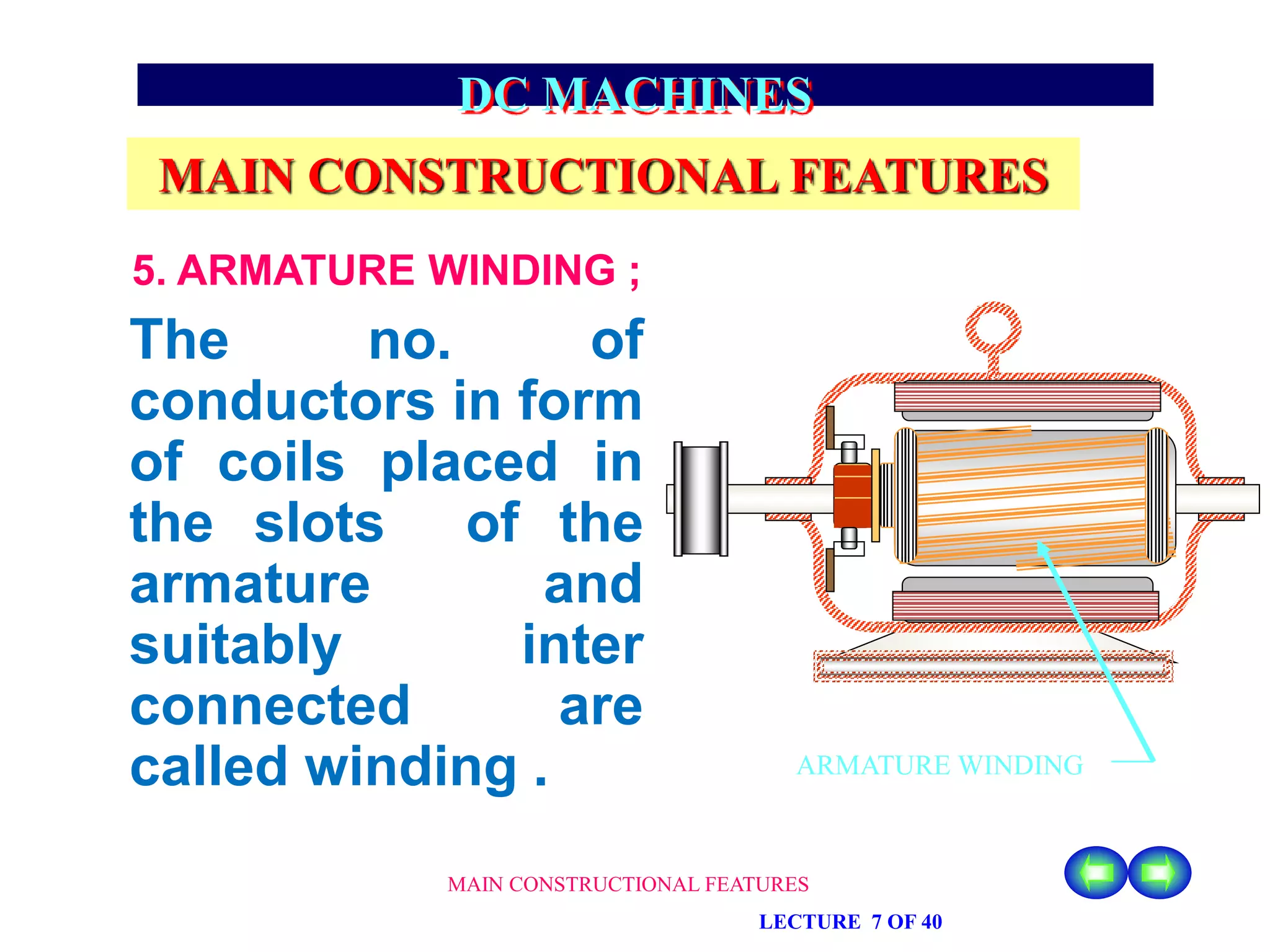 MAIN CONSTRUCTIONAL FEATURES
LECTURE 7 OF 40
DC MACHINES
MAIN CONSTRUCTIONAL FEATURES
The no. of
conductors in form
of coils placed in
the slots of the
armature and
suitably inter
connected are
called winding .
5. ARMATURE WINDING ;
ARMATURE WINDING
 