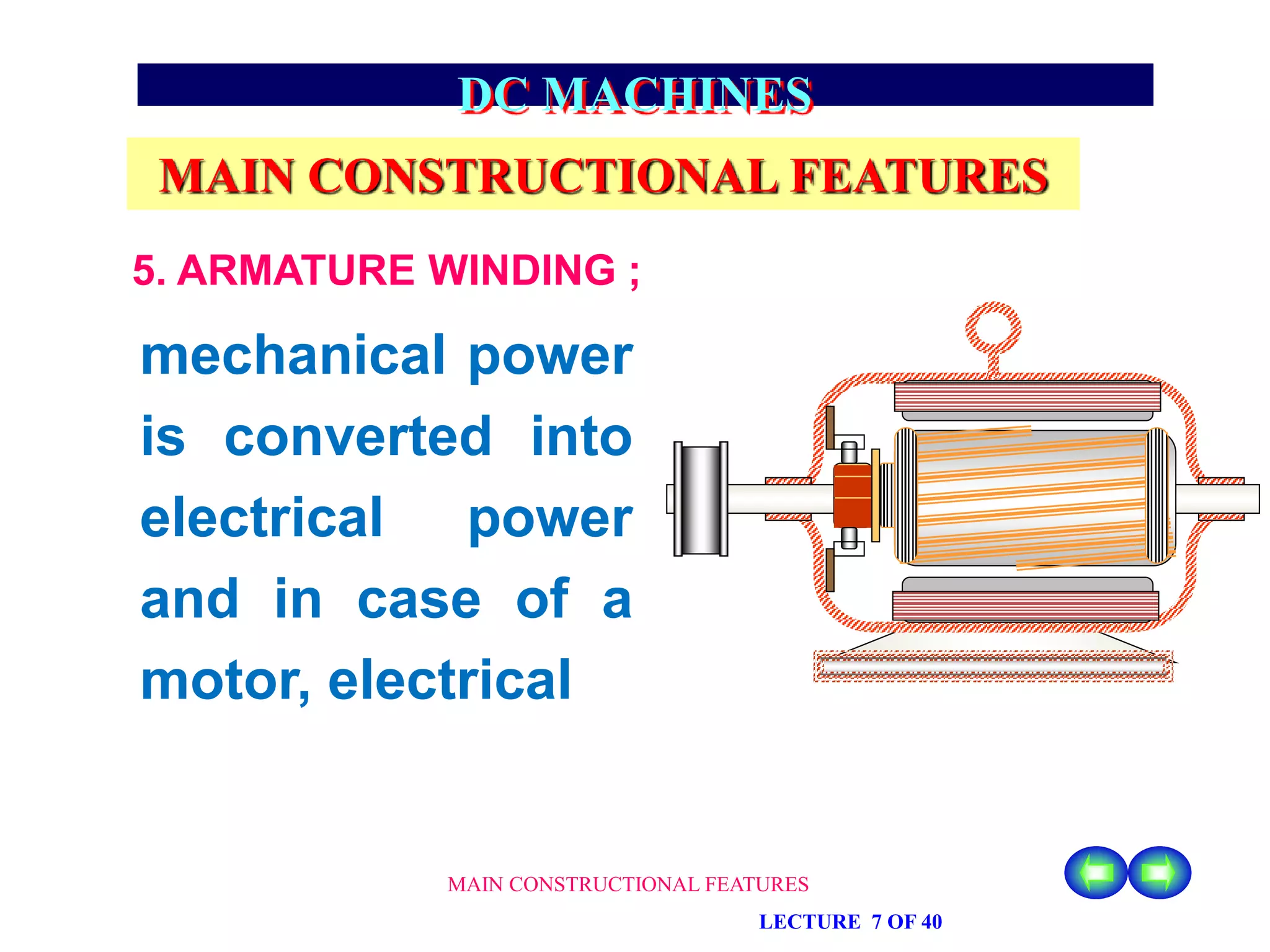 MAIN CONSTRUCTIONAL FEATURES
LECTURE 7 OF 40
DC MACHINES
MAIN CONSTRUCTIONAL FEATURES
5. ARMATURE WINDING ;
mechanical power
is converted into
electrical power
and in case of a
motor, electrical
 