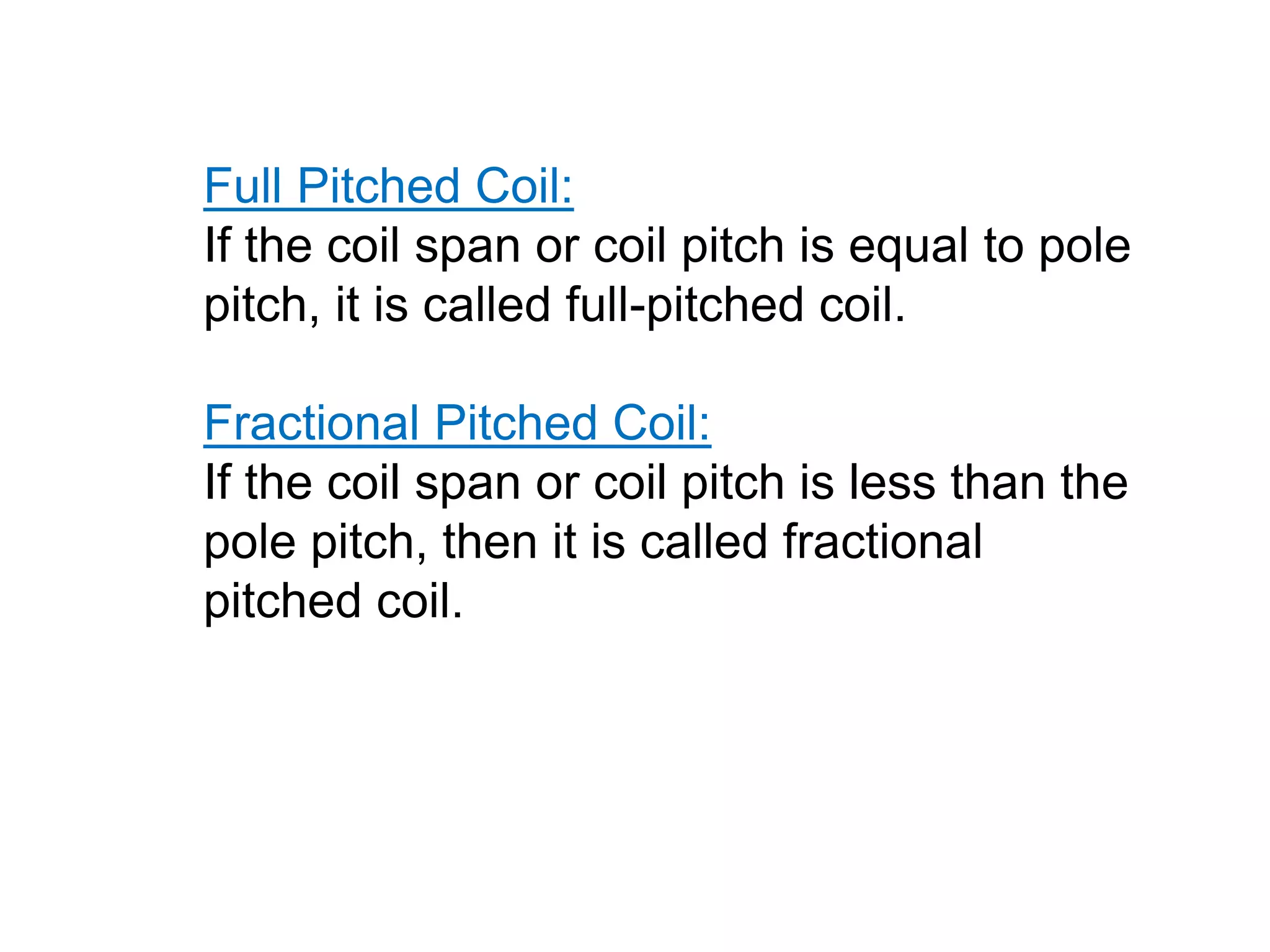 Full Pitched Coil:
If the coil span or coil pitch is equal to pole
pitch, it is called full-pitched coil.
Fractional Pitched Coil:
If the coil span or coil pitch is less than the
pole pitch, then it is called fractional
pitched coil.
 