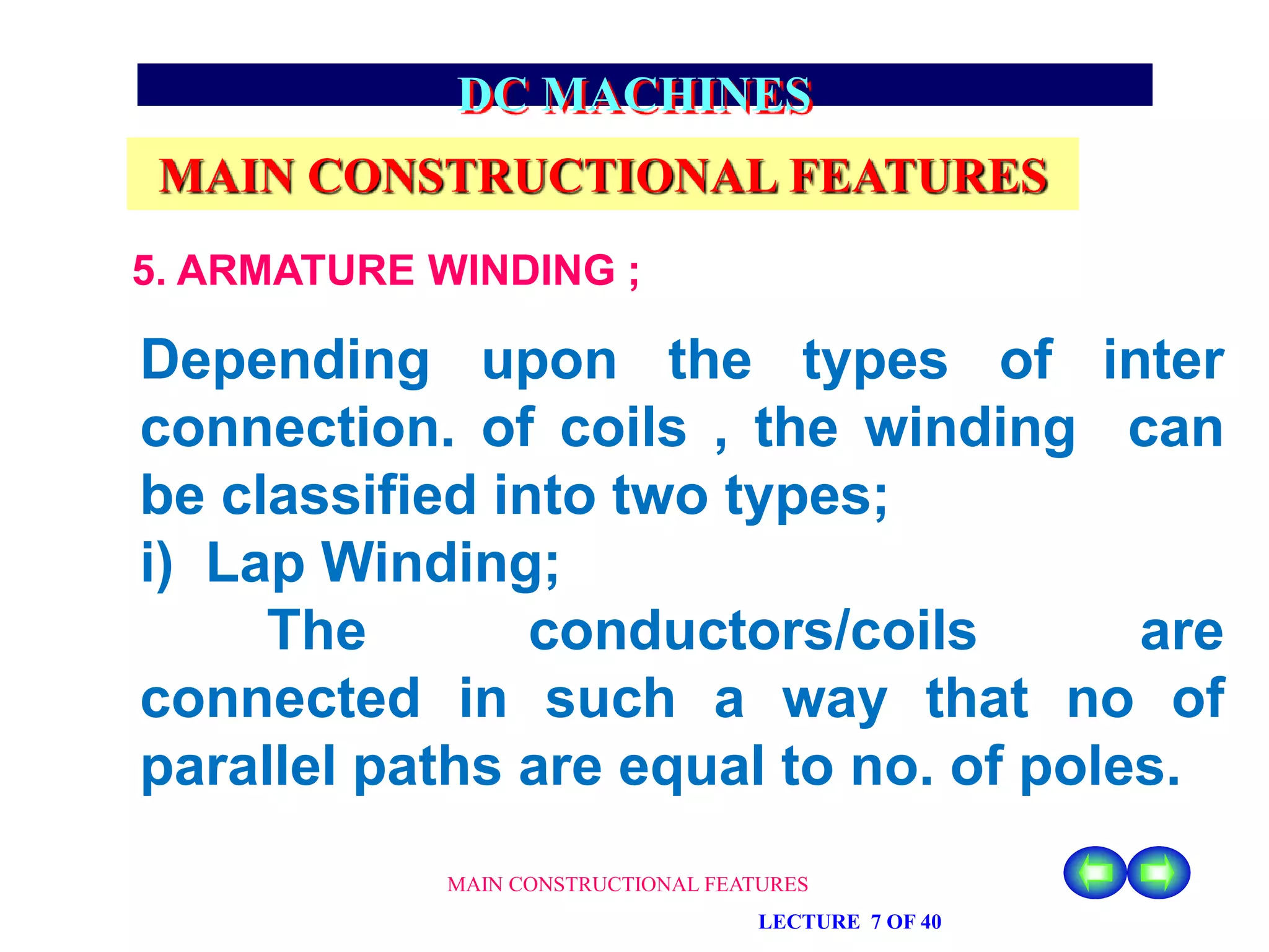MAIN CONSTRUCTIONAL FEATURES
LECTURE 7 OF 40
DC MACHINES
MAIN CONSTRUCTIONAL FEATURES
5. ARMATURE WINDING ;
Depending upon the types of inter
connection. of coils , the winding can
be classified into two types;
i) Lap Winding;
The conductors/coils are
connected in such a way that no of
parallel paths are equal to no. of poles.
 