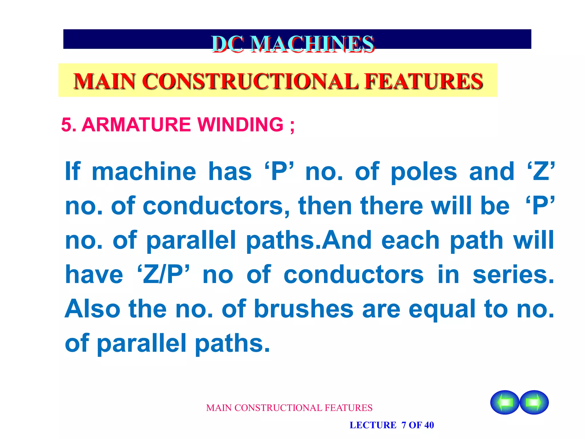 MAIN CONSTRUCTIONAL FEATURES
LECTURE 7 OF 40
DC MACHINES
MAIN CONSTRUCTIONAL FEATURES
5. ARMATURE WINDING ;
If machine has ‘P’ no. of poles and ‘Z’
no. of conductors, then there will be ‘P’
no. of parallel paths.And each path will
have ‘Z/P’ no of conductors in series.
Also the no. of brushes are equal to no.
of parallel paths.
 