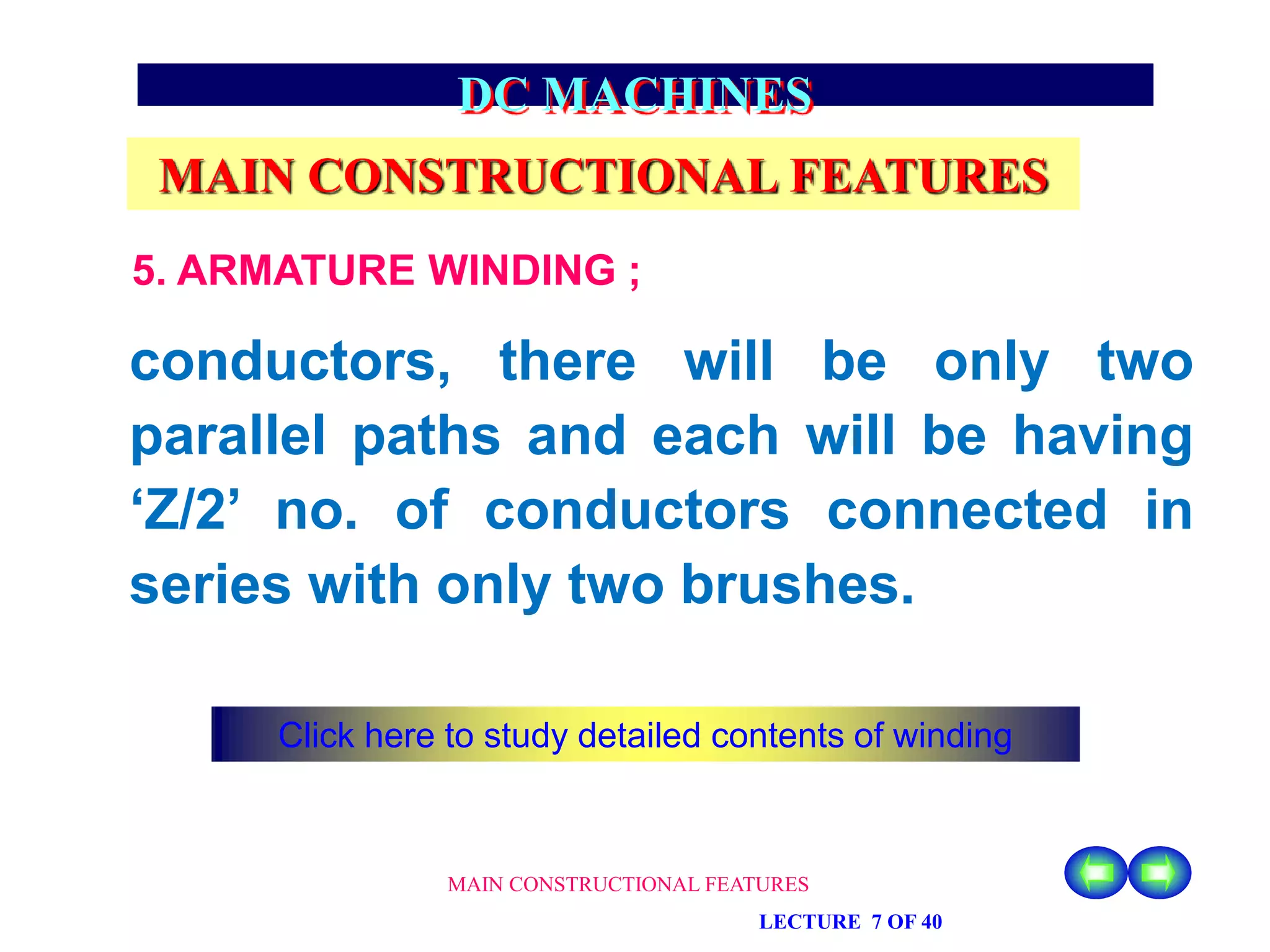MAIN CONSTRUCTIONAL FEATURES
LECTURE 7 OF 40
DC MACHINES
MAIN CONSTRUCTIONAL FEATURES
5. ARMATURE WINDING ;
conductors, there will be only two
parallel paths and each will be having
‘Z/2’ no. of conductors connected in
series with only two brushes.
Click here to study detailed contents of winding
 