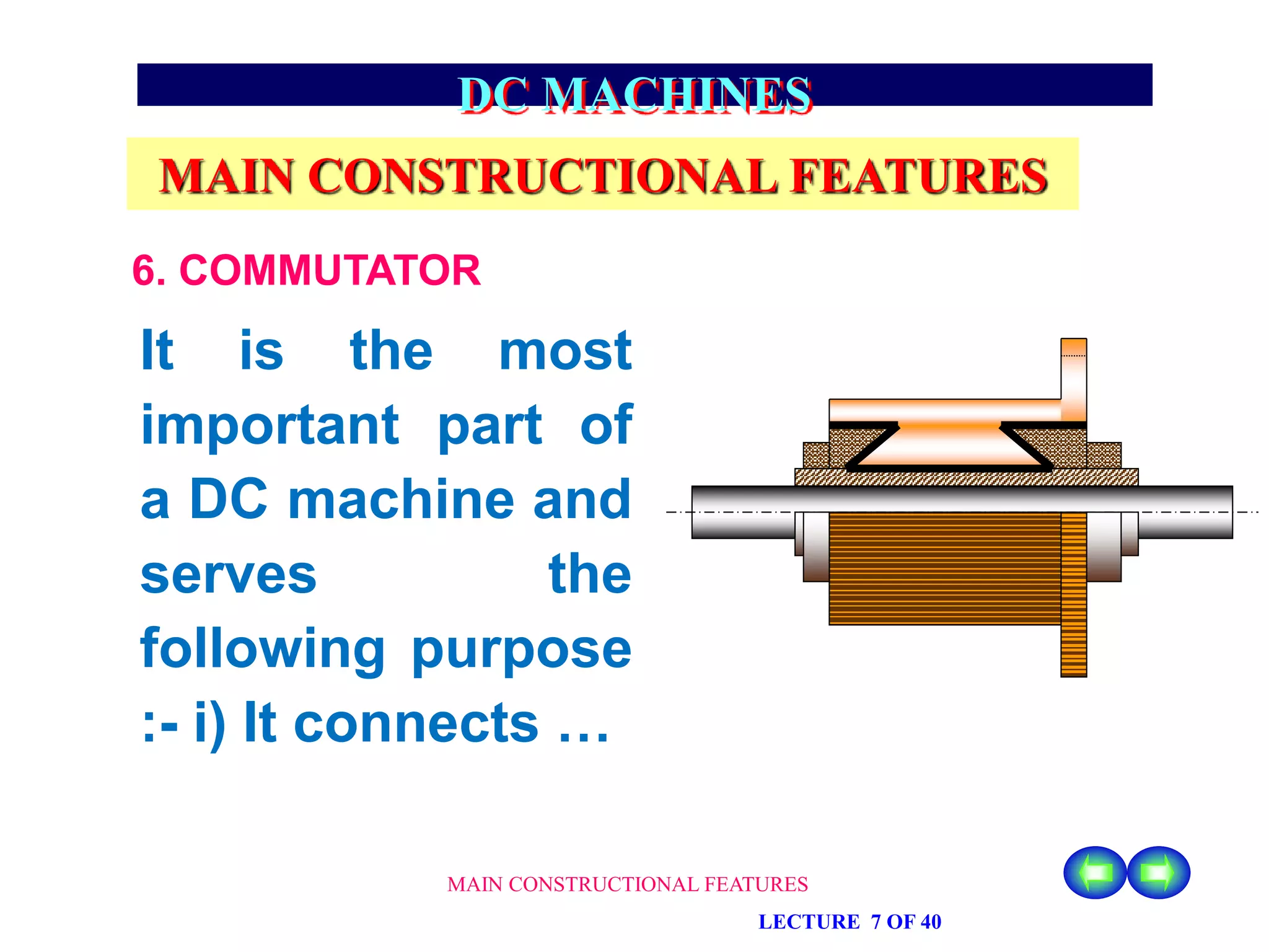 MAIN CONSTRUCTIONAL FEATURES
LECTURE 7 OF 40
DC MACHINES
MAIN CONSTRUCTIONAL FEATURES
6. COMMUTATOR
It is the most
important part of
a DC machine and
serves the
following purpose
:- i) It connects …
 
