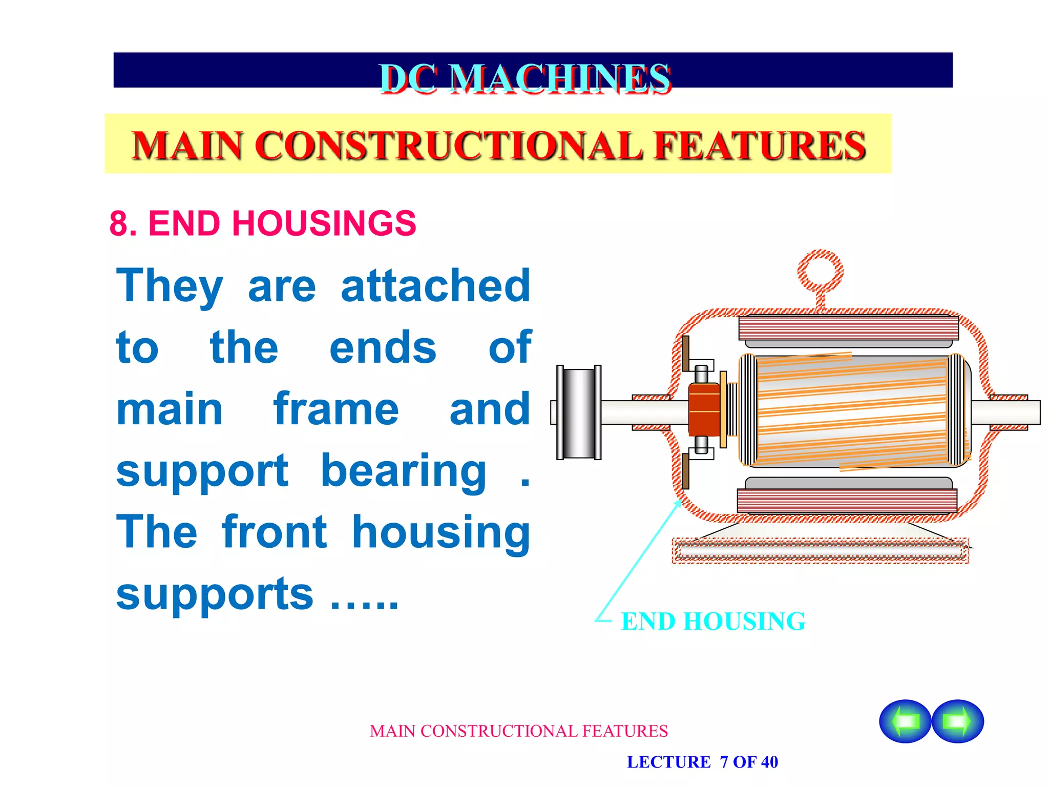 MAIN CONSTRUCTIONAL FEATURES
LECTURE 7 OF 40
DC MACHINES
MAIN CONSTRUCTIONAL FEATURES
8. END HOUSINGS
They are attached
to the ends of
main frame and
support bearing .
The front housing
supports ….. END HOUSING
 