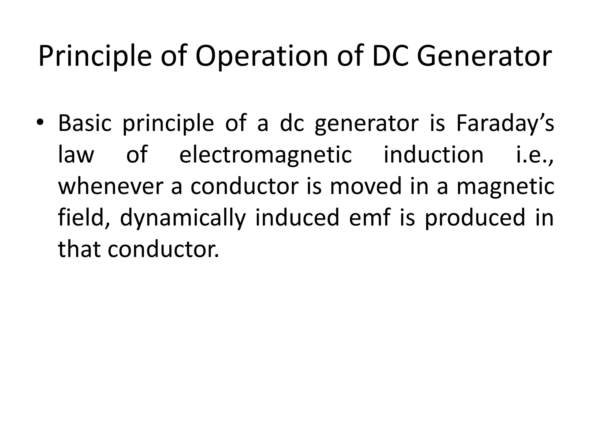 Principle of Operation of DC Generator
• Basic principle of a dc generator is Faraday’s
law of electromagnetic induction i.e.,
whenever a conductor is moved in a magnetic
field, dynamically induced emf is produced in
that conductor.
 