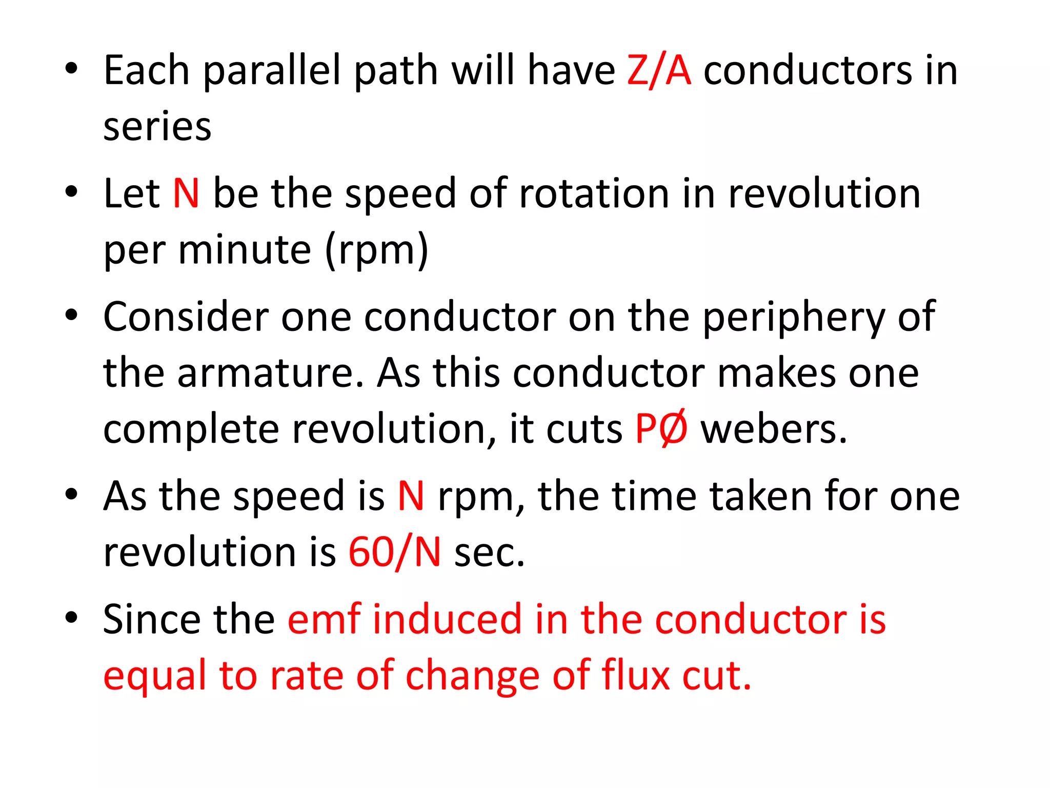 • Each parallel path will have Z/A conductors in
series
• Let N be the speed of rotation in revolution
per minute (rpm)
• Consider one conductor on the periphery of
the armature. As this conductor makes one
complete revolution, it cuts PØ webers.
• As the speed is N rpm, the time taken for one
revolution is 60/N sec.
• Since the emf induced in the conductor is
equal to rate of change of flux cut.
 