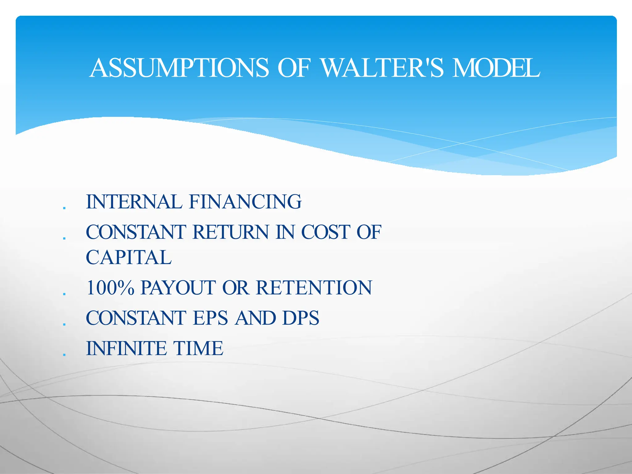  INTERNAL FINANCING
 CONSTANT RETURN IN COST OF
CAPITAL
 100% PAYOUT OR RETENTION
 CONSTANT EPS AND DPS
 INFINITE TIME
ASSUMPTIONS OF WALTER'S MODEL
 