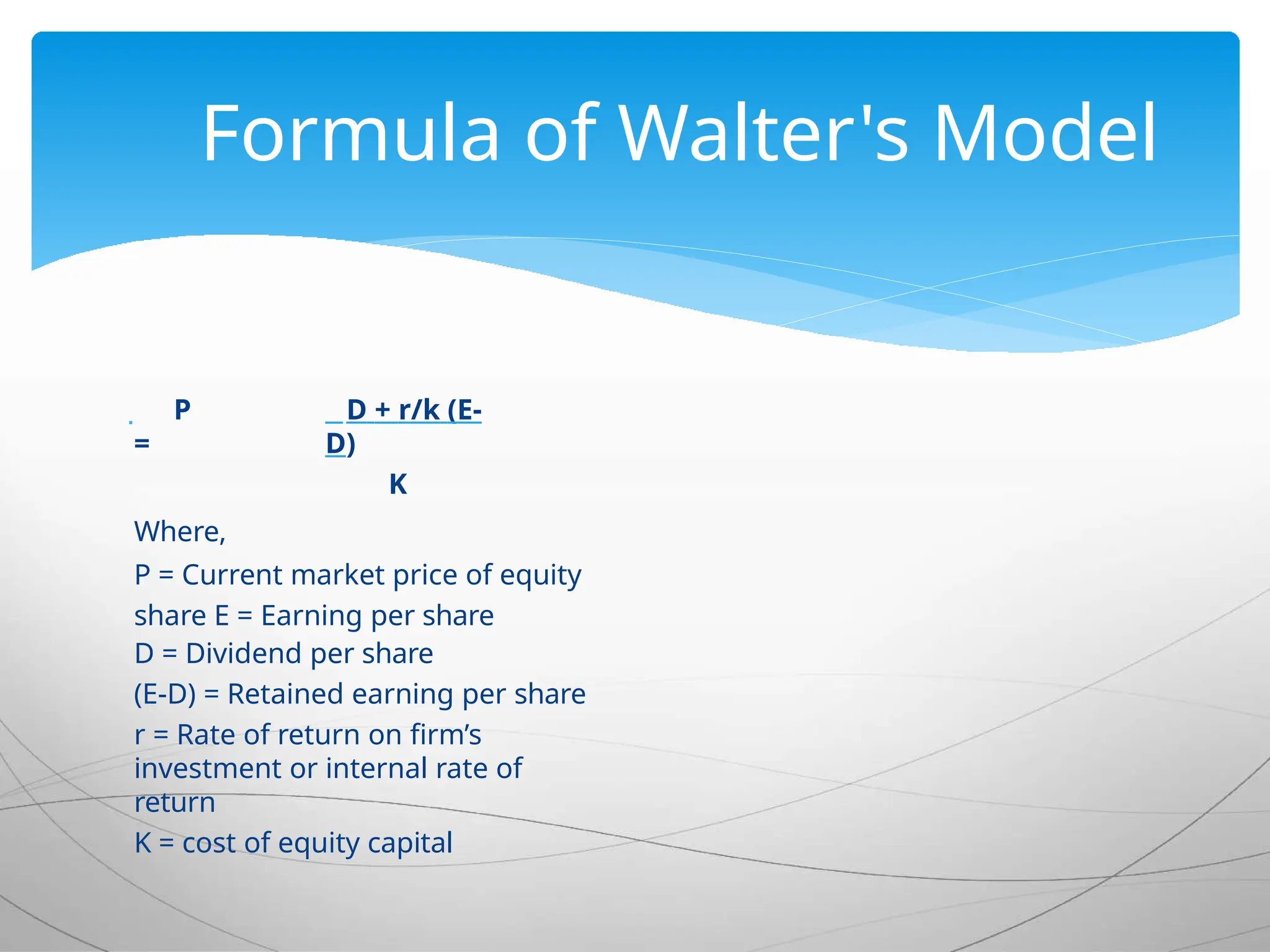  P
=
D + r/k (E-
D)
K
Where,
P = Current market price of equity
share E = Earning per share
D = Dividend per share
(E-D) = Retained earning per share
r = Rate of return on firm’s
investment or internal rate of
return
K = cost of equity capital
Formula of Walter's Model
 