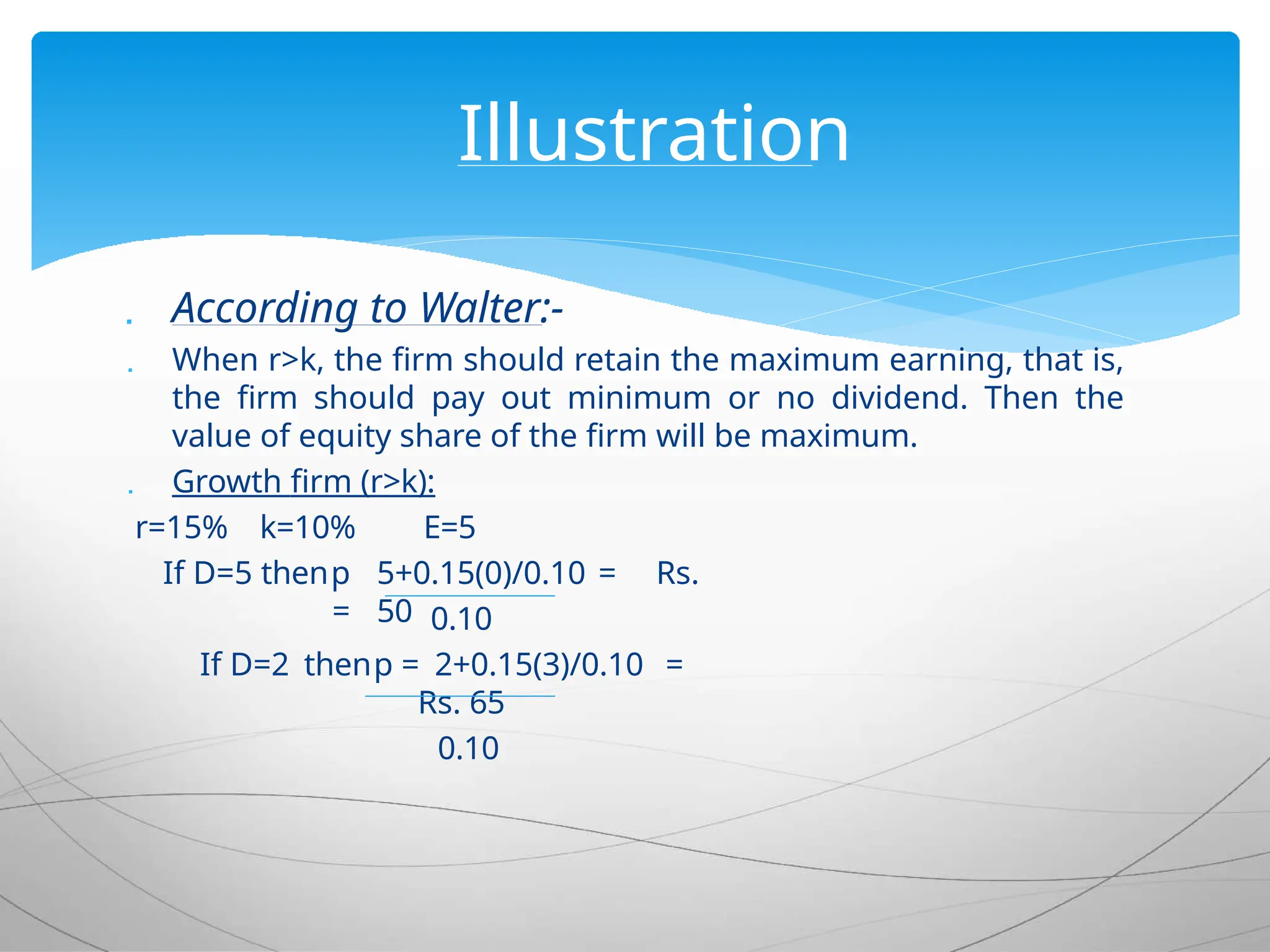  According to Walter:-
 When r>k, the firm should retain the maximum earning, that is,
the firm should pay out minimum or no dividend. Then the
value of equity share of the firm will be maximum.
 Growth firm (r>k):
r=15% k=10%
If D=5 thenp
=
E=5
5+0.15(0)/0.10 = Rs.
50 0.10
If D=2 thenp = 2+0.15(3)/0.10 =
Rs. 65
0.10
Illustration
 