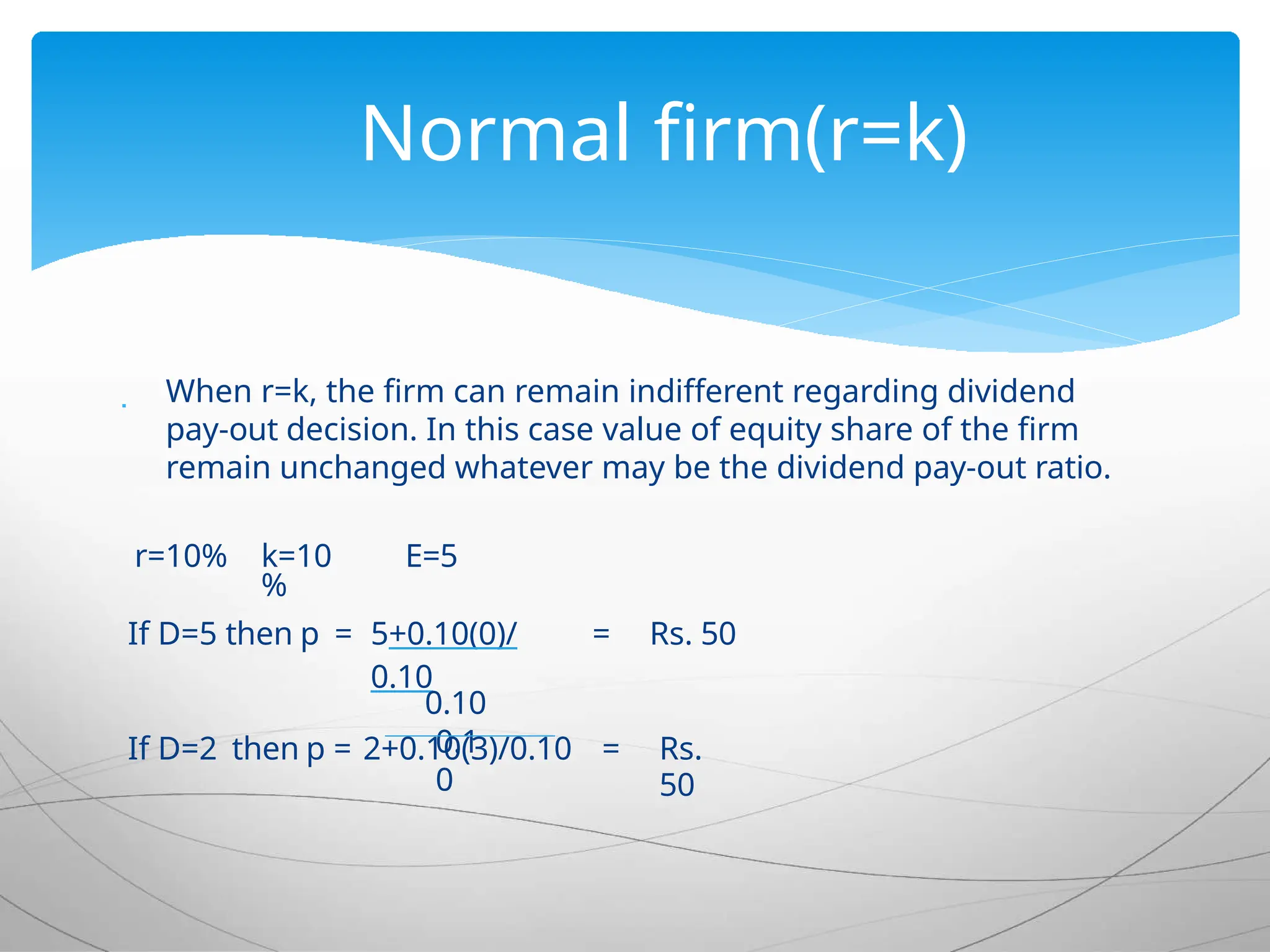  When r=k, the firm can remain indifferent regarding dividend
pay-out decision. In this case value of equity share of the firm
remain unchanged whatever may be the dividend pay-out ratio.
r=10% k=10
%
E=5
If D=5 then p = 5+0.10(0)/
0.10
= Rs. 50
0.10
If D=2 then p = 2+0.10(3)/0.10 = Rs.
50
0.1
0
Normal firm(r=k)
 