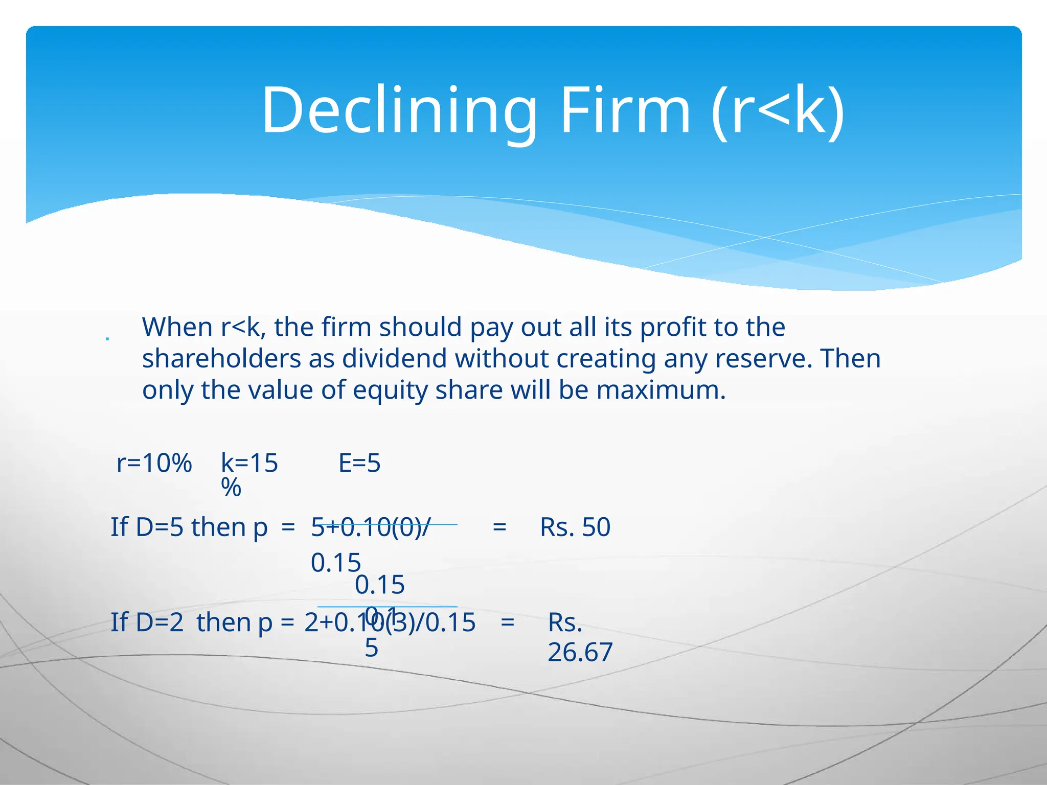  When r<k, the firm should pay out all its profit to the
shareholders as dividend without creating any reserve. Then
only the value of equity share will be maximum.
r=10% k=15
%
E=5
If D=5 then p = 5+0.10(0)/
0.15
= Rs. 50
0.15
If D=2 then p = 2+0.10(3)/0.15 = Rs.
26.67
0.1
5
Declining Firm (r<k)
 