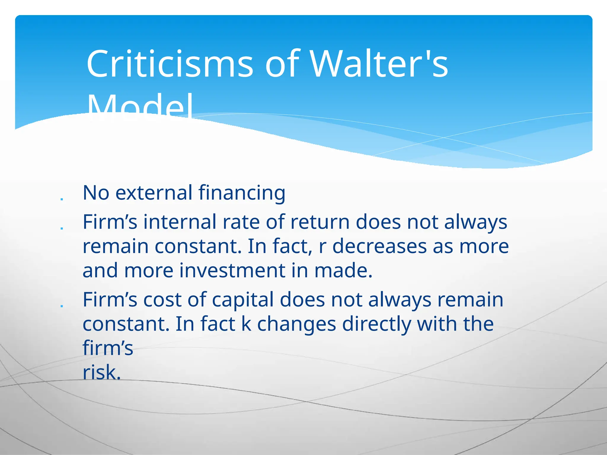  No external financing
 Firm’s internal rate of return does not always
remain constant. In fact, r decreases as more
and more investment in made.
 Firm’s cost of capital does not always remain
constant. In fact k changes directly with the
firm’s
risk.
Criticisms of Walter's
Model
 