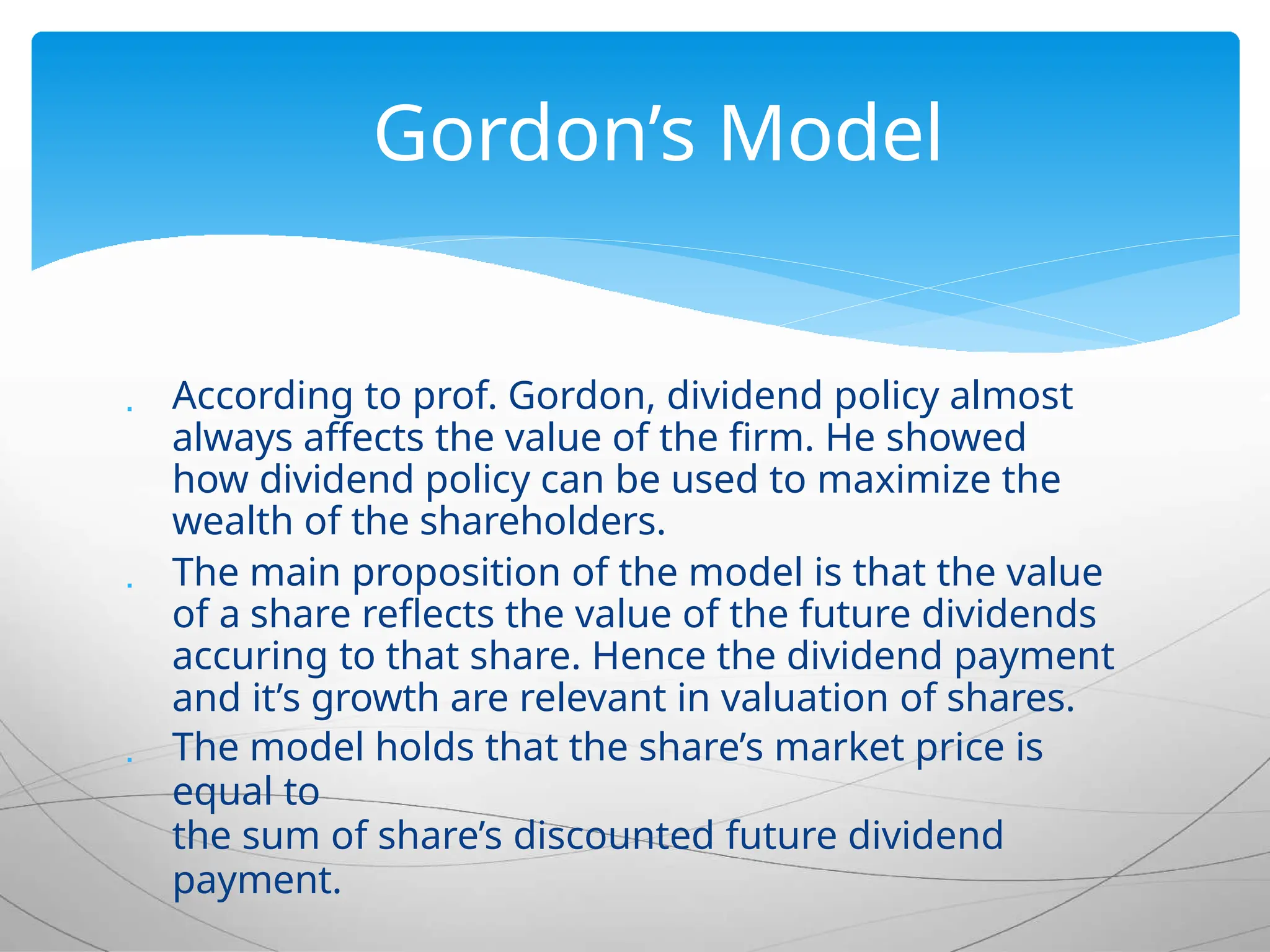 According to prof. Gordon, dividend policy almost
always affects the value of the firm. He showed
how dividend policy can be used to maximize the
wealth of the shareholders.
 The main proposition of the model is that the value
of a share reflects the value of the future dividends
accuring to that share. Hence the dividend payment
and it’s growth are relevant in valuation of shares.
 The model holds that the share’s market price is
equal to
the sum of share’s discounted future dividend
payment.
Gordon’s Model
 