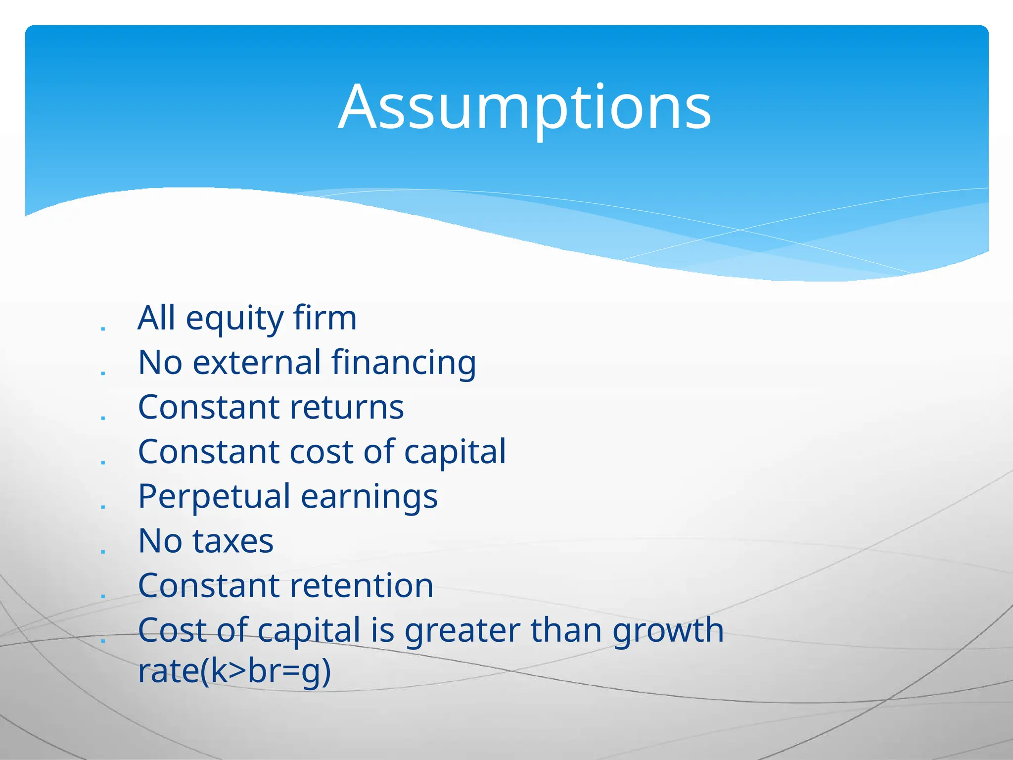  All equity firm
 No external financing
 Constant returns
 Constant cost of capital
 Perpetual earnings
 No taxes
 Constant retention
 Cost of capital is greater than growth
rate(k>br=g)
Assumptions
 