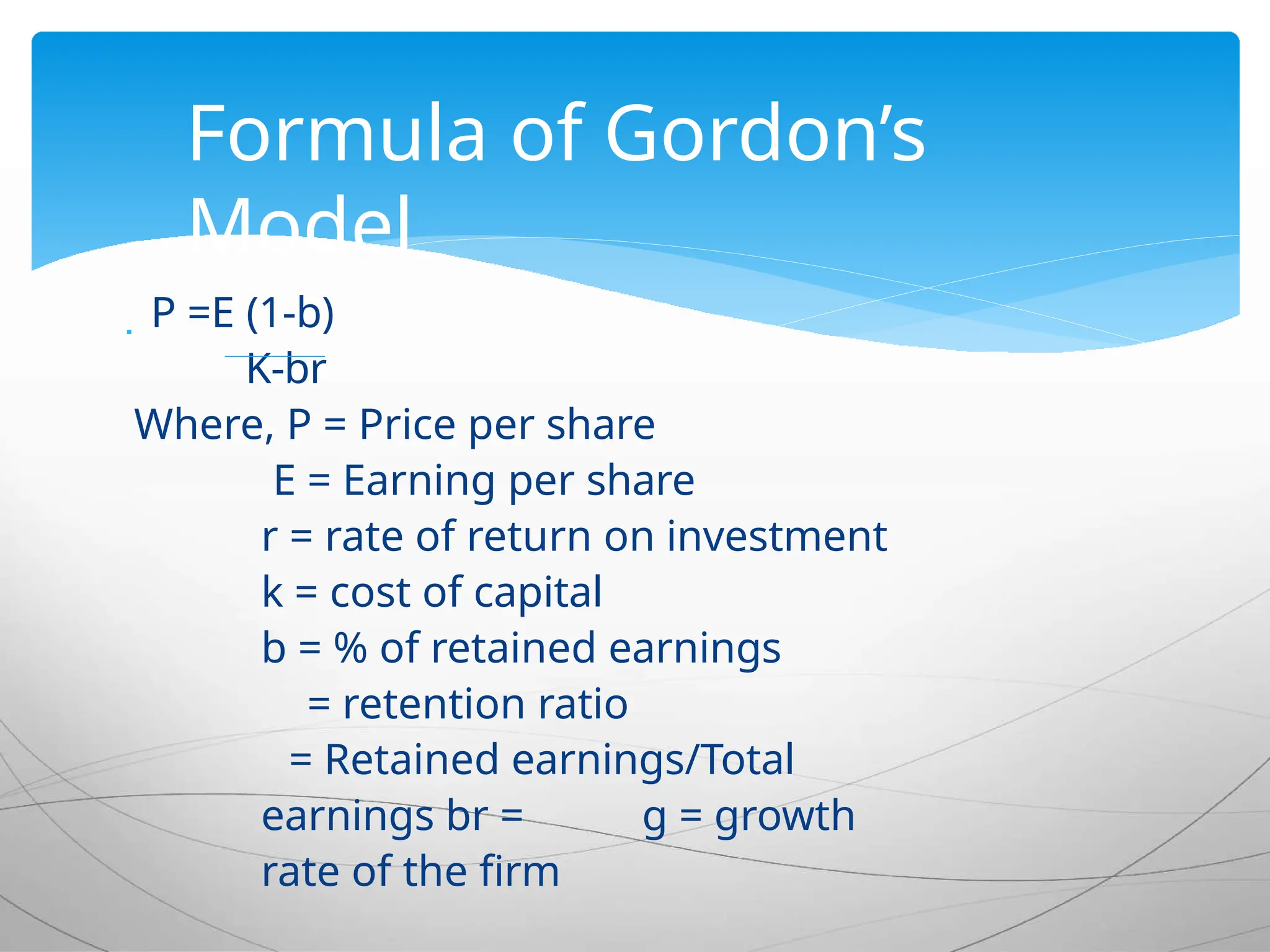  P =E (1-b)
K-br
Where, P = Price per share
E = Earning per share
r = rate of return on investment
k = cost of capital
b = % of retained earnings
= retention ratio
= Retained earnings/Total
earnings br = g = growth
rate of the firm
Formula of Gordon’s
Model
 