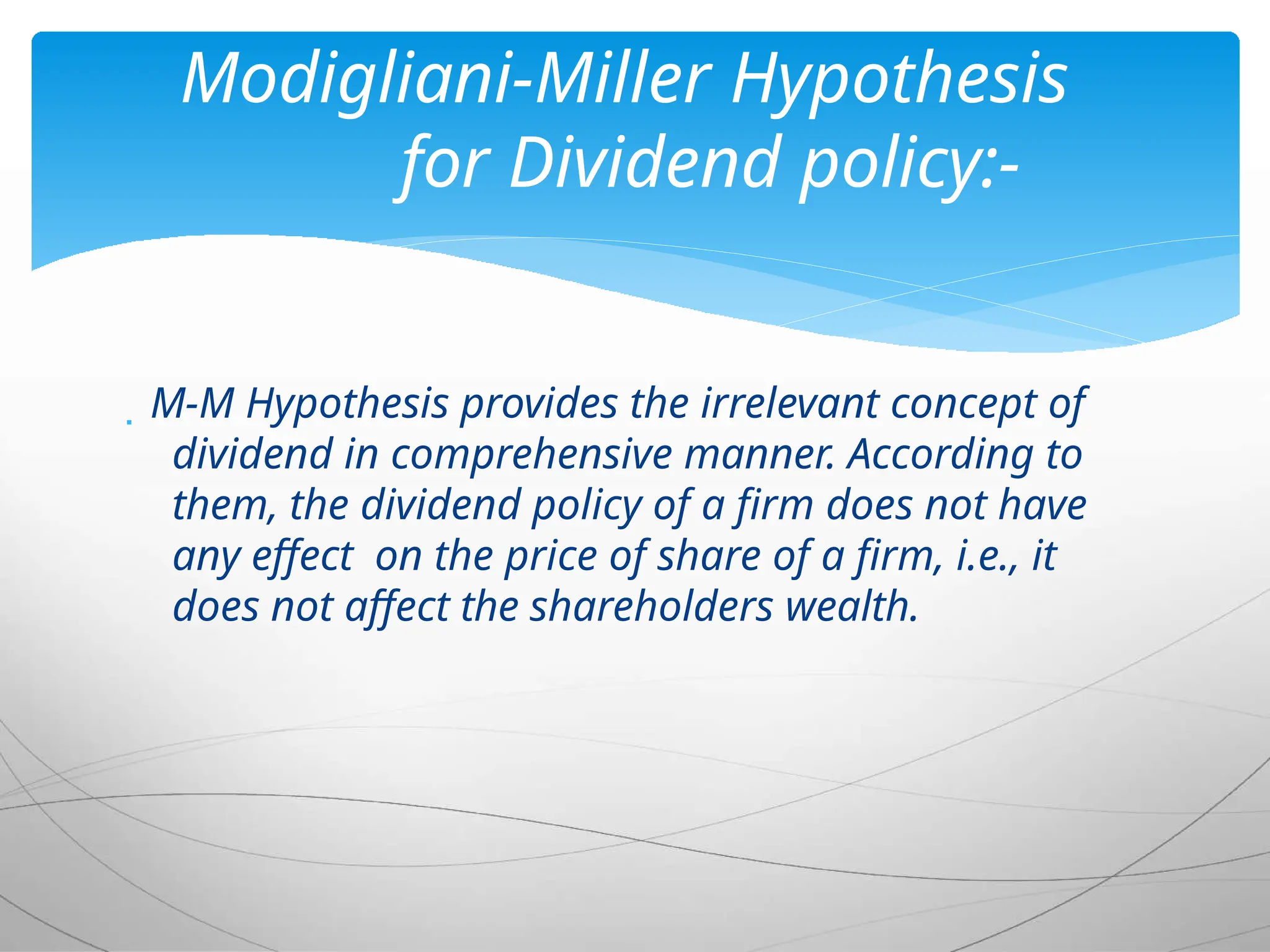  M-M Hypothesis provides the irrelevant concept of
dividend in comprehensive manner. According to
them, the dividend policy of a firm does not have
any effect on the price of share of a firm, i.e., it
does not affect the shareholders wealth.
Modigliani-Miller Hypothesis
for Dividend policy:-
 