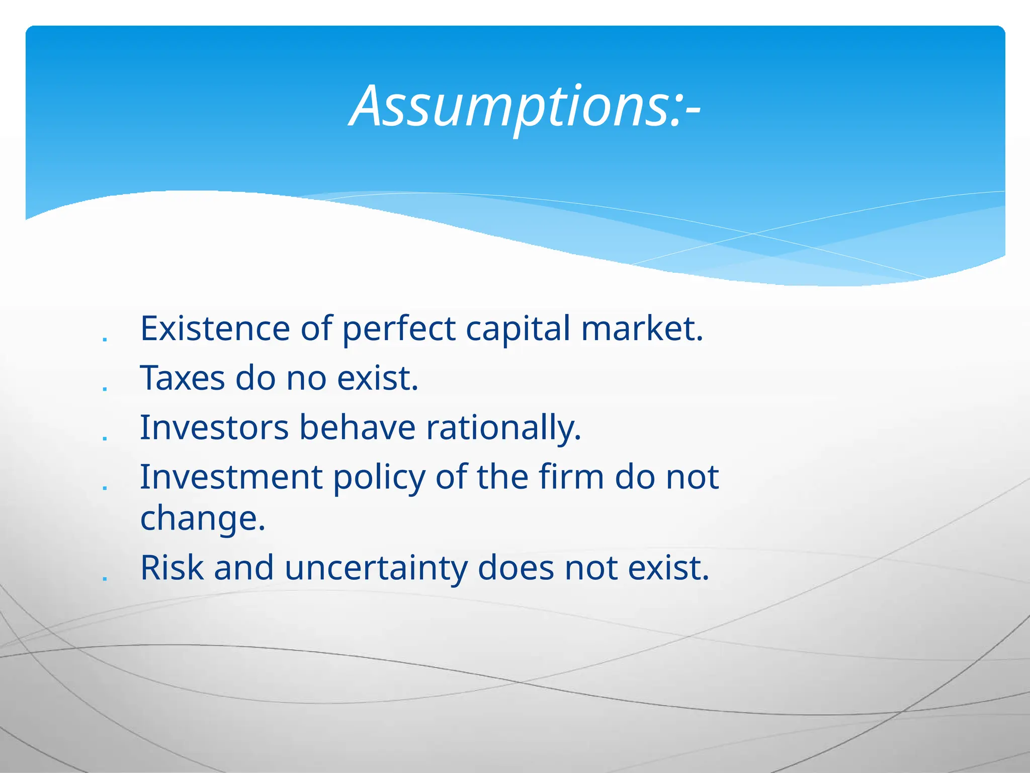  Existence of perfect capital market.
 Taxes do no exist.
 Investors behave rationally.
 Investment policy of the firm do not
change.
 Risk and uncertainty does not exist.
Assumptions:-
 