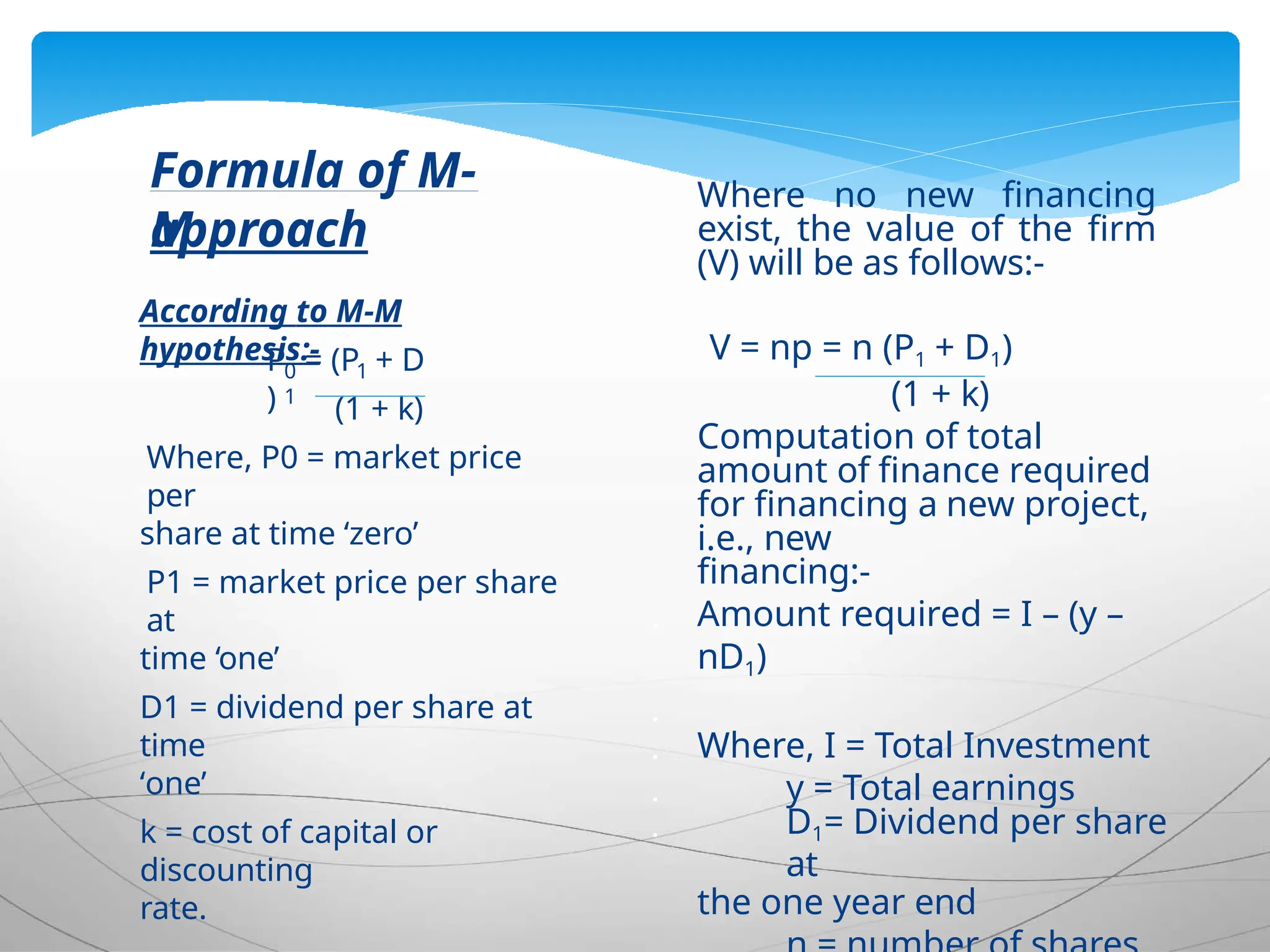 0 1
1
P = (P + D
) (1 + k)
Where, P0 = market price
per
share at time ‘zero’
P1 = market price per share
at
time ‘one’
D1 = dividend per share at
time
‘one’
k = cost of capital or
discounting
rate.
Formula of M-
M
approach
According to M-M
hypothesis:-
Where no new financing
exist, the value of the firm
(V) will be as follows:-

 V = np = n (P1 + D1)
 (1 + k)
 Computation of total
amount of finance required
for financing a new project,
i.e., new
financing:-
 Amount required = I – (y –
nD1)

 Where, I = Total Investment
 y = Total earnings
 D1= Dividend per share
at
the one year end

 