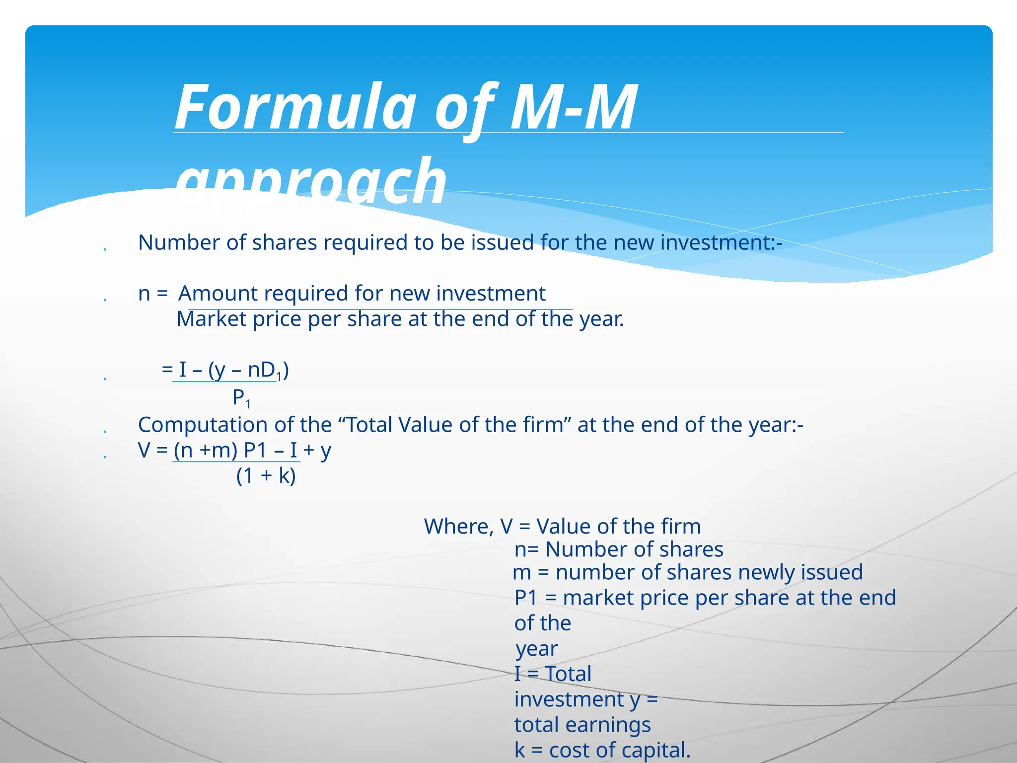  Number of shares required to be issued for the new investment:-
 n = Amount required for new investment
Market price per share at the end of the year.
 = I – (y – nD1)
P1
 Computation of the “Total Value of the firm” at the end of the year:-
 V = (n +m) P1 – I + y
(1 + k)
Where, V = Value of the firm
n= Number of shares
m = number of shares newly issued
P1 = market price per share at the end
of the
year
I = Total
investment y =
total earnings
k = cost of capital.
Formula of M-M
approach
 