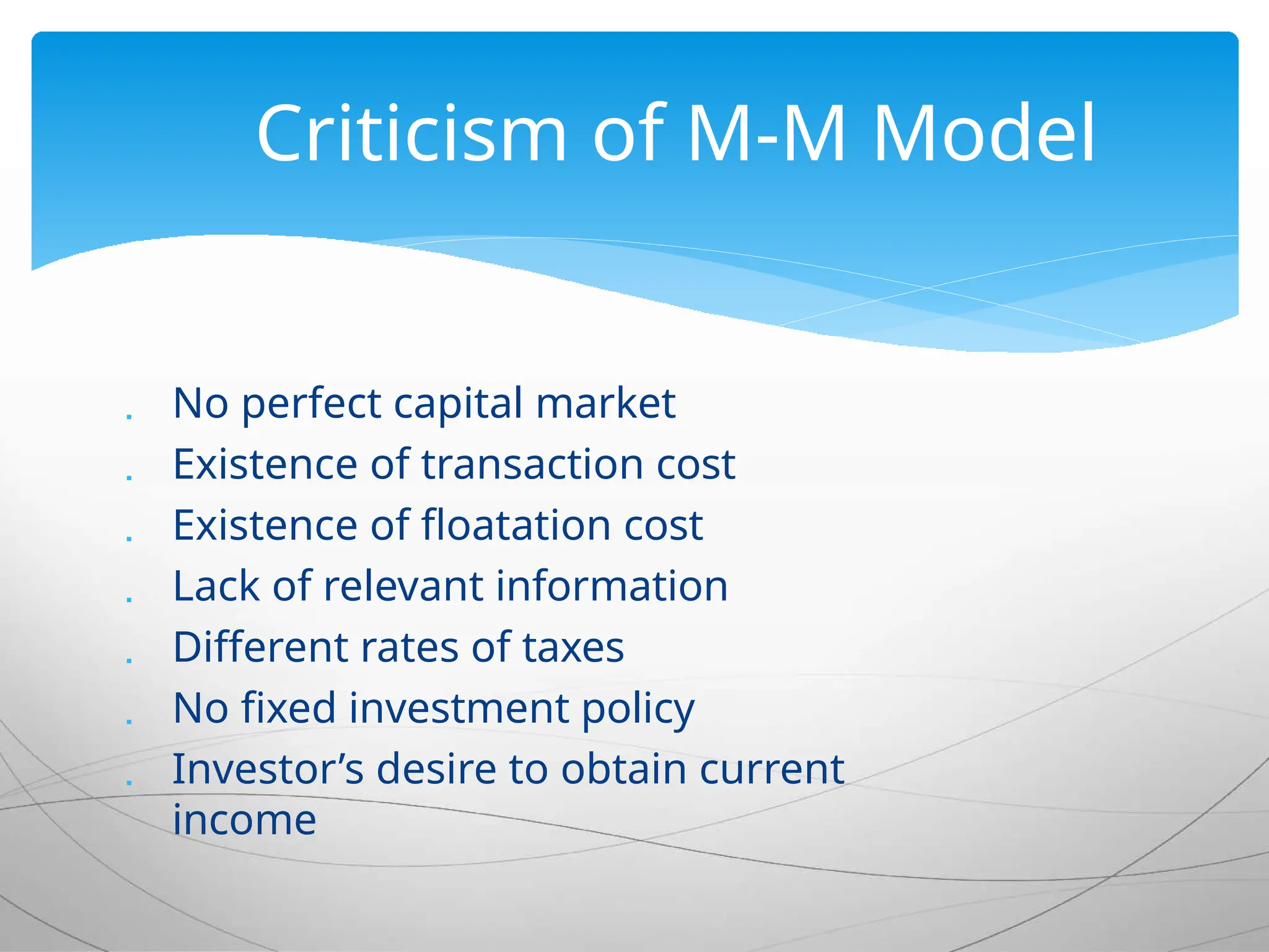  No perfect capital market
 Existence of transaction cost
 Existence of floatation cost
 Lack of relevant information
 Different rates of taxes
 No fixed investment policy
 Investor’s desire to obtain current
income
Criticism of M-M Model
 