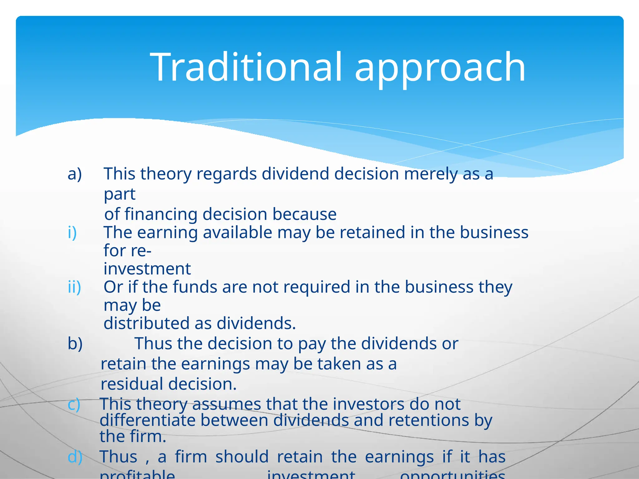 a) This theory regards dividend decision merely as a
part
of financing decision because
i) The earning available may be retained in the business
for re-
investment
ii) Or if the funds are not required in the business they
may be
distributed as dividends.
b) Thus the decision to pay the dividends or
retain the earnings may be taken as a
residual decision.
c) This theory assumes that the investors do not
differentiate between dividends and retentions by
the firm.
d) Thus , a firm should retain the earnings if it has
Traditional approach
 