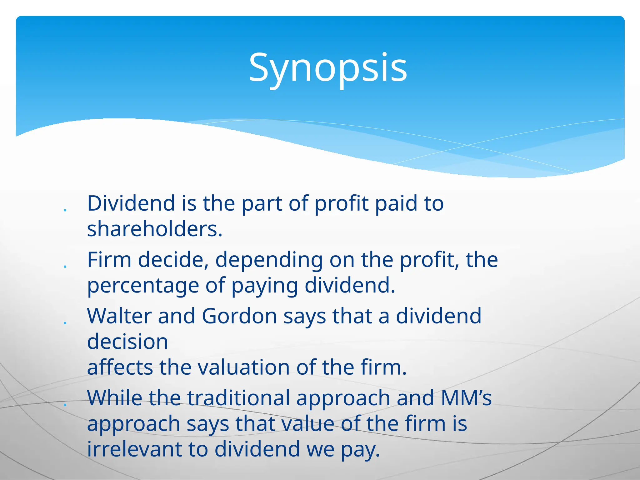  Dividend is the part of profit paid to
shareholders.
 Firm decide, depending on the profit, the
percentage of paying dividend.
 Walter and Gordon says that a dividend
decision
affects the valuation of the firm.
 While the traditional approach and MM’s
approach says that value of the firm is
irrelevant to dividend we pay.
Synopsis
 