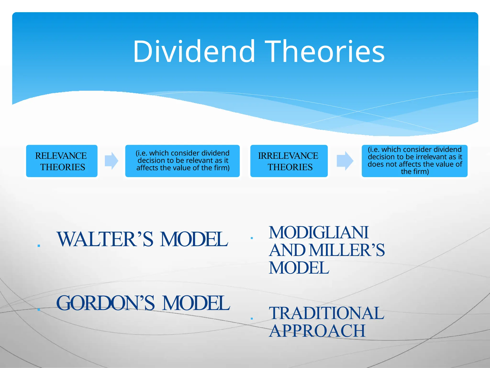 Dividend Theories
RELEVANCE
THEORIES
(i.e. which consider dividend
decision to be relevant as it
affects the value of the firm)
 WALTER’S MODEL
 GORDON’S MODEL
IRRELEVANCE
THEORIES
(i.e. which consider dividend
decision to be irrelevant as it
does not affects the value of
the firm)
 MODIGLIANI
ANDMILLER’S
MODEL
 TRADITIONAL
APPROACH
 