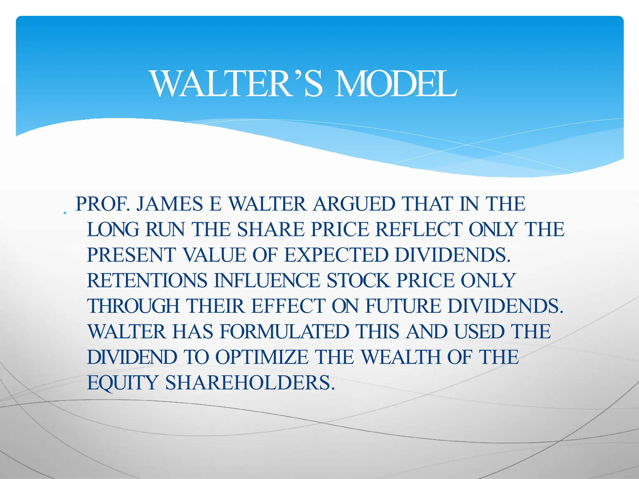  PROF. JAMES E WALTER ARGUED THAT IN THE
LONG RUN THE SHARE PRICE REFLECT ONL
Y THE
PRESENT VALUE OF EXPECTED DIVIDENDS.
RETENTIONS INFLUENCE STOCK PRICE ONLY
THROUGH THEIR EFFECT ON FUTURE DIVIDENDS.
WALTER HAS FORMULATED THIS AND USED THE
DIVIDEND TO OPTIMIZE THE WEALTH OF THE
EQUITY SHAREHOLDERS.
WALTER’S MODEL
 