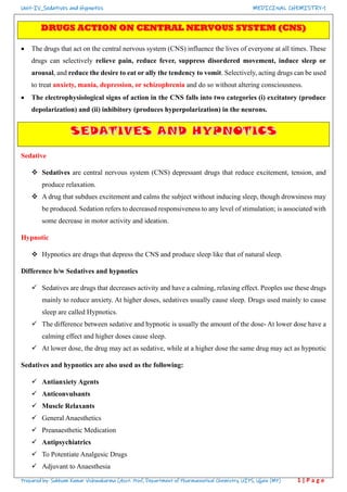 Unit-IV_Sedatives and Hypnotics MEDICINAL CHEMISTRY-1
Prepared by- Subham Kumar Vishwakarma (Asst. Prof., Department of Pharmaceutical Chemistry, UIPS, Ujjain (MP) 1 | P a g e
• The drugs that act on the central nervous system (CNS) influence the lives of everyone at all times. These
drugs can selectively relieve pain, reduce fever, suppress disordered movement, induce sleep or
arousal, and reduce the desire to eat or ally the tendency to vomit. Selectively, acting drugs can be used
to treat anxiety, mania, depression, or schizophrenia and do so without altering consciousness.
• The electrophysiological signs of action in the CNS falls into two categories (i) excitatory (produce
depolarization) and (ii) inhibitory (produces hyperpolarization) in the neurons.
Sedative
❖ Sedatives are central nervous system (CNS) depressant drugs that reduce excitement, tension, and
produce relaxation.
❖ A drug that subdues excitement and calms the subject without inducing sleep, though drowsiness may
be produced. Sedation refers to decreased responsiveness to any level of stimulation; is associated with
some decrease in motor activity and ideation.
Hypnotic
❖ Hypnotics are drugs that depress the CNS and produce sleep like that of natural sleep.
Difference b/w Sedatives and hypnotics
✓ Sedatives are drugs that decreases activity and have a calming, relaxing effect. Peoples use these drugs
mainly to reduce anxiety. At higher doses, sedatives usually cause sleep. Drugs used mainly to cause
sleep are called Hypnotics.
✓ The difference between sedative and hypnotic is usually the amount of the dose- At lower dose have a
calming effect and higher doses cause sleep.
✓ At lower dose, the drug may act as sedative, while at a higher dose the same drug may act as hypnotic
Sedatives and hypnotics are also used as the following:
✓ Antianxiety Agents
✓ Anticonvulsants
✓ Muscle Relaxants
✓ General Anaesthetics
✓ Preanaesthetic Medication
✓ Antipsychiatrics
✓ To Potentiate Analgesic Drugs
✓ Adjuvant to Anaesthesia
 