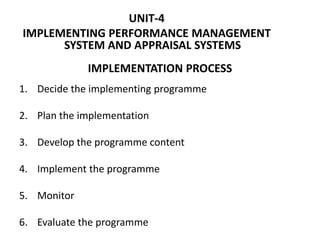 IMPLEMENTATION PROCESS
1. Decide the implementing programme
2. Plan the implementation
3. Develop the programme content
4. Implement the programme
5. Monitor
6. Evaluate the programme
UNIT-4
IMPLEMENTING PERFORMANCE MANAGEMENT
SYSTEM AND APPRAISAL SYSTEMS
 