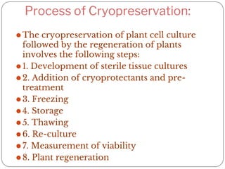 Process of Cryopreservation:
⚫The cryopreservation of plant cell culture
followed by the regeneration of plants
involves the following steps:
⚫1. Development of sterile tissue cultures
⚫2. Addition of cryoprotectants and pre-
treatment
⚫3. Freezing
⚫4. Storage
⚫5. Thawing
⚫6. Re-culture
⚫7. Measurement of viability
⚫8. Plant regeneration
 