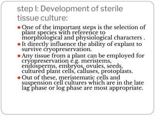 step I: Development of sterile
tissue culture:
⚫ One of the important steps is the selection of
plant species with reference to
morphological and physiological characters .
⚫ It directly influence the ability of explant to
survive cryopreservation.
⚫ Any tissue from a plant can be employed for
cryopreservation e.g. meristems,
endosperms, embryos, ovules, seeds,
cultured plant cells, calluses, protoplasts.
⚫ Out of these, meristematic cells and
suspension cell cultures which are in the late
lag phase or log phase are most appropriate.
 