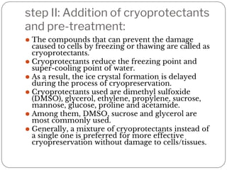 step II: Addition of cryoprotectants
and pre-treatment:
⚫ The compounds that can prevent the damage
caused to cells by freezing or thawing are called as
cryoprotectants.
⚫ Cryoprotectants reduce the freezing point and
super-cooling point of water.
⚫ As a result, the ice crystal formation is delayed
during the process of cryopreservation.
⚫ Cryoprotectants used are dimethyl sulfoxide
(DMSO), glycerol, ethylene, propylene, sucrose,
mannose, glucose, proline and acetamide.
⚫ Among them, DMSO, sucrose and glycerol are
most commonly used.
⚫ Generally, a mixture of cryoprotectants instead of
a single one is preferred for more effective
cryopreservation without damage to cells/tissues.
 