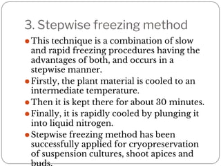 3. Stepwise freezing method
⚫This technique is a combination of slow
and rapid freezing procedures having the
advantages of both, and occurs in a
stepwise manner.
⚫Firstly, the plant material is cooled to an
intermediate temperature.
⚫Then it is kept there for about 30 minutes.
⚫Finally, it is rapidly cooled by plunging it
into liquid nitrogen.
⚫Stepwise freezing method has been
successfully applied for cryopreservation
of suspension cultures, shoot apices and
 