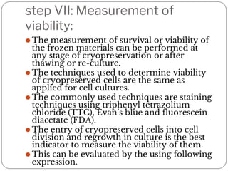 step VII: Measurement of
viability:
⚫ The measurement of survival or viability of
the frozen materials can be performed at
any stage of cryopreservation or after
thawing or re-culture.
⚫ The techniques used to determine viability
of cryopreserved cells are the same as
applied for cell cultures.
⚫ The commonly used techniques are staining
techniques using triphenyl tetrazolium
chloride (TTC), Evan’s blue and fluorescein
diacetate (FDA).
⚫ The entry of cryopreserved cells into cell
division and regrowth in culture is the best
indicator to measure the viability of them.
⚫ This can be evaluated by the using following
expression.
 