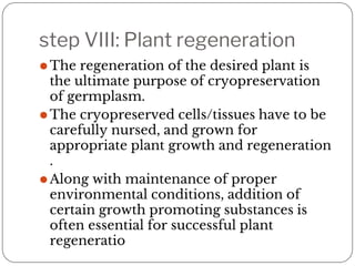 step VIII: Plant regeneration
⚫The regeneration of the desired plant is
the ultimate purpose of cryopreservation
of germplasm.
⚫The cryopreserved cells/tissues have to be
carefully nursed, and grown for
appropriate plant growth and regeneration
.
⚫Along with maintenance of proper
environmental conditions, addition of
certain growth promoting substances is
often essential for successful plant
regeneratio
 