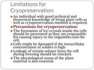 Limitations for
Cryopreservation:
⚫ An individual with good technical and
theoretical knowledge of living plant cells as
well as cryopreservation method is required.
⚫Precautions for cryopreservation:
⚫ The formation of ice crystals inside the cells
should be prevented as they are responsible
for causing injury to the organelles and the
cell.
⚫ Cells might be damaged if the intracellular
concentration of solutes is high.
⚫ Leakage of certain solutes from the cell
during freezing should be checked.
⚫ The physiological status of the plant
material is also essential.
 