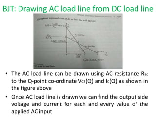 • The AC load line can be drawn using AC resistance Rac
to the Q-point co-ordinate VCE(Q) and IC(Q) as shown in
the figure above
• Once AC load line is drawn we can find the output side
voltage and current for each and every value of the
applied AC input
BJT: Drawing AC load line from DC load line
 