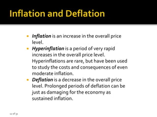 12 of 31
 Inflation is an increase in the overall price
level.
 Hyperinflation is a period of very rapid
increases in the overall price level.
Hyperinflations are rare, but have been used
to study the costs and consequences of even
moderate inflation.
 Deflation is a decrease in the overall price
level. Prolonged periods of deflation can be
just as damaging for the economy as
sustained inflation.
 