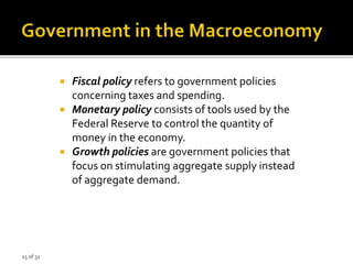 15 of 31
 Fiscal policy refers to government policies
concerning taxes and spending.
 Monetary policy consists of tools used by the
Federal Reserve to control the quantity of
money in the economy.
 Growth policies are government policies that
focus on stimulating aggregate supply instead
of aggregate demand.
 