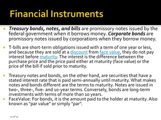 22 of 31
 Treasury bonds, notes, and bills are promissory notes issued by the
federal government when it borrows money. Corporate bonds are
promissory notes issued by corporations when they borrow money.
 T-bills are short-term obligations issued with a term of one year or less,
and because they are sold at a discount from face value, they do not pay
interest before maturity.The interest is the difference between the
purchase price and the price paid either at maturity (face value) or the
price of the bill if sold prior to maturity.
 Treasury notes and bonds, on the other hand, are securities that have a
stated interest rate that is paid semi-annually until maturity.What makes
notes and bonds different are the terms to maturity. Notes are issued in
two-, three-, five- and 10-year terms. Conversely, bonds are long-term
investments with terms of more than 10 years.
 FaceValue: For bonds, it is the amount paid to the holder at maturity. Also
known as "par value" or simply "par".
 