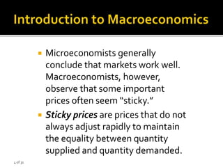 4 of 31
 Microeconomists generally
conclude that markets work well.
Macroeconomists, however,
observe that some important
prices often seem “sticky.”
 Sticky prices are prices that do not
always adjust rapidly to maintain
the equality between quantity
supplied and quantity demanded.
 