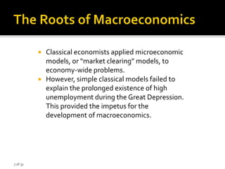 7 of 31
 Classical economists applied microeconomic
models, or “market clearing” models, to
economy-wide problems.
 However, simple classical models failed to
explain the prolonged existence of high
unemployment during the Great Depression.
This provided the impetus for the
development of macroeconomics.
 