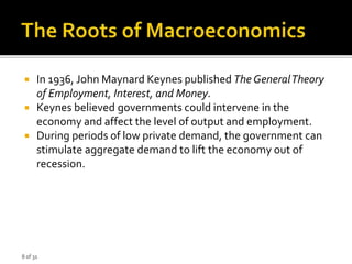 8 of 31
 In 1936, John Maynard Keynes published The GeneralTheory
of Employment, Interest, and Money.
 Keynes believed governments could intervene in the
economy and affect the level of output and employment.
 During periods of low private demand, the government can
stimulate aggregate demand to lift the economy out of
recession.
 