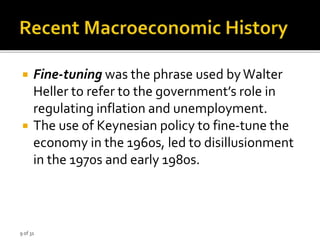 9 of 31
 Fine-tuning was the phrase used byWalter
Heller to refer to the government’s role in
regulating inflation and unemployment.
 The use of Keynesian policy to fine-tune the
economy in the 1960s, led to disillusionment
in the 1970s and early 1980s.
 