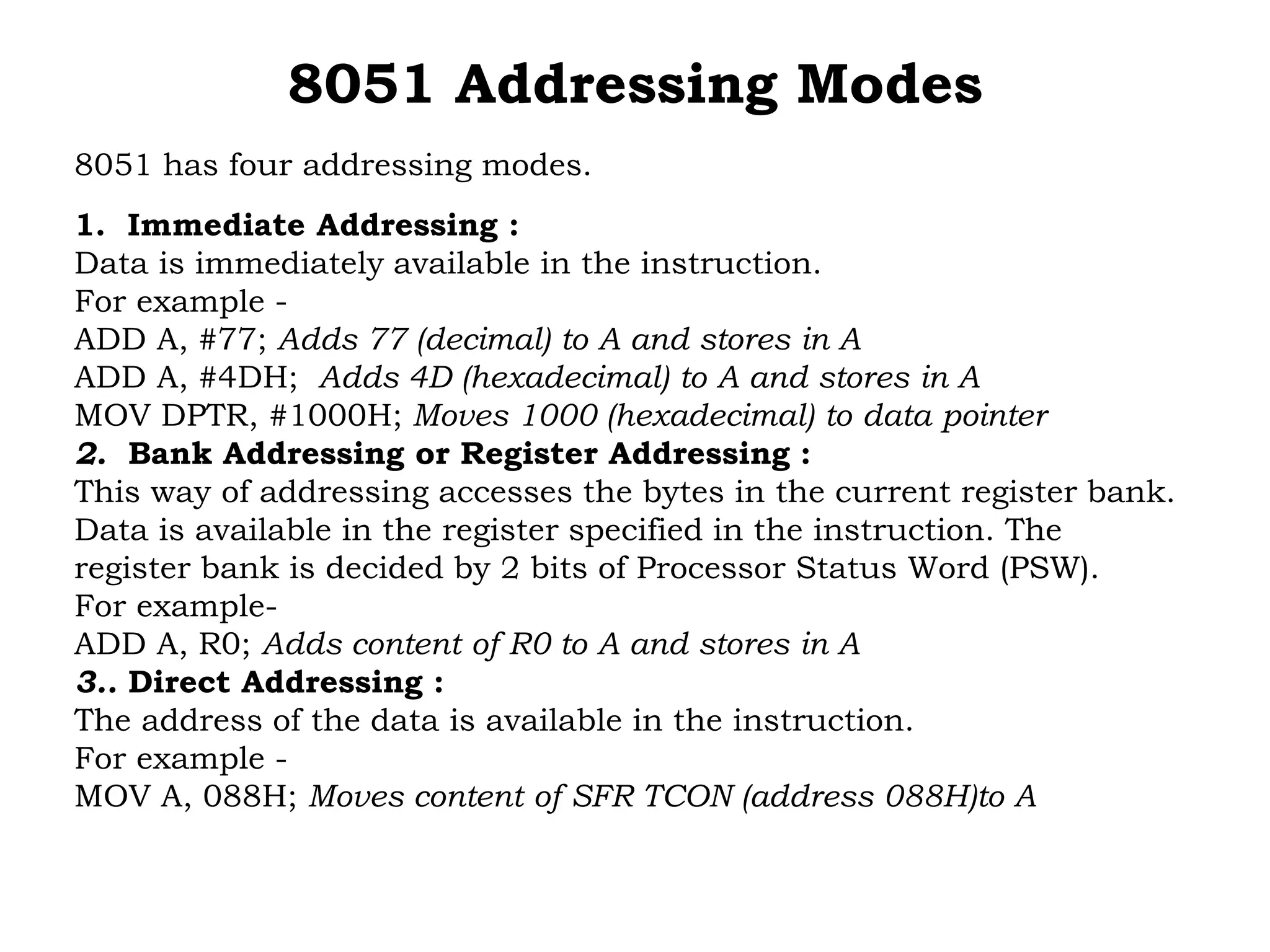 8051 Addressing Modes
8051 has four addressing modes.
1. Immediate Addressing :
Data is immediately available in the instruction.
For example -
ADD A, #77; Adds 77 (decimal) to A and stores in A
ADD A, #4DH; Adds 4D (hexadecimal) to A and stores in A
MOV DPTR, #1000H; Moves 1000 (hexadecimal) to data pointer
2. Bank Addressing or Register Addressing :
This way of addressing accesses the bytes in the current register bank.
Data is available in the register specified in the instruction. The
register bank is decided by 2 bits of Processor Status Word (PSW).
For example-
ADD A, R0; Adds content of R0 to A and stores in A
3.. Direct Addressing :
The address of the data is available in the instruction.
For example -
MOV A, 088H; Moves content of SFR TCON (address 088H)to A
 