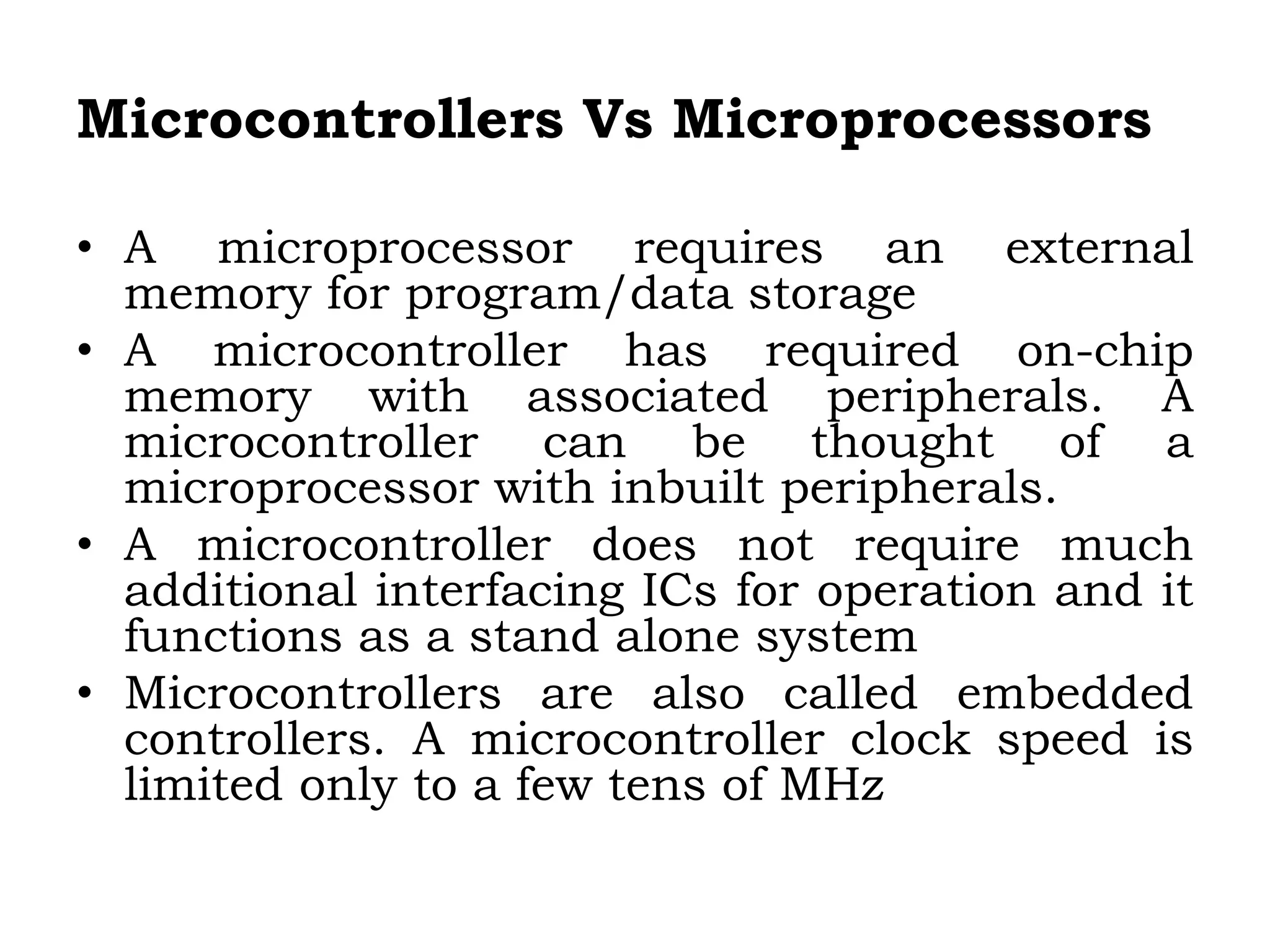 Microcontrollers Vs Microprocessors
• A microprocessor requires an external
memory for program/data storage
• A microcontroller has required on-chip
memory with associated peripherals. A
microcontroller can be thought of a
microprocessor with inbuilt peripherals.
• A microcontroller does not require much
additional interfacing ICs for operation and it
functions as a stand alone system
• Microcontrollers are also called embedded
controllers. A microcontroller clock speed is
limited only to a few tens of MHz
 