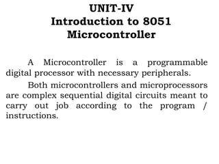 UNIT-IV
Introduction to 8051
Microcontroller
A Microcontroller is a programmable
digital processor with necessary peripherals.
Both microcontrollers and microprocessors
are complex sequential digital circuits meant to
carry out job according to the program /
instructions.
 
