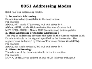 8051 Addressing Modes
8051 has four addressing modes.
1. Immediate Addressing :
Data is immediately available in the instruction.
For example -
ADD A, #77; Adds 77 (decimal) to A and stores in A
ADD A, #4DH; Adds 4D (hexadecimal) to A and stores in A
MOV DPTR, #1000H; Moves 1000 (hexadecimal) to data pointer
2. Bank Addressing or Register Addressing :
This way of addressing accesses the bytes in the current register bank.
Data is available in the register specified in the instruction. The
register bank is decided by 2 bits of Processor Status Word (PSW).
For example-
ADD A, R0; Adds content of R0 to A and stores in A
3.. Direct Addressing :
The address of the data is available in the instruction.
For example -
MOV A, 088H; Moves content of SFR TCON (address 088H)to A
 