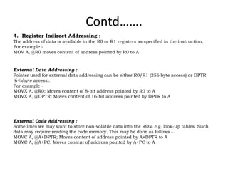 Contd…….
4. Register Indirect Addressing :
The address of data is available in the R0 or R1 registers as specified in the instruction.
For example -
MOV A, @R0 moves content of address pointed by R0 to A
External Data Addressing :
Pointer used for external data addressing can be either R0/R1 (256 byte access) or DPTR
(64kbyte access).
For example -
MOVX A, @R0; Moves content of 8-bit address pointed by R0 to A
MOVX A, @DPTR; Moves content of 16-bit address pointed by DPTR to A
External Code Addressing :
Sometimes we may want to store non-volatile data into the ROM e.g. look-up tables. Such
data may require reading the code memory. This may be done as follows -
MOVC A, @A+DPTR; Moves content of address pointed by A+DPTR to A
MOVC A, @A+PC; Moves content of address pointed by A+PC to A
 